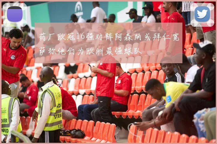 药厂欧冠16强对阵阿森纳或拜仁宽萨称他们为欧洲最强球队