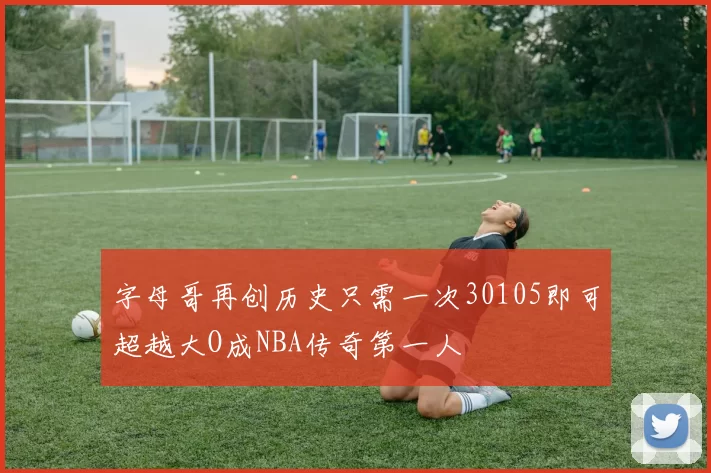 字母哥再创历史只需一次30105即可超越大O成NBA传奇第一人