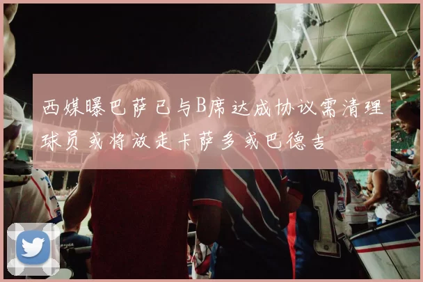 西媒曝巴萨已与B席达成协议需清理球员或将放走卡萨多或巴德吉